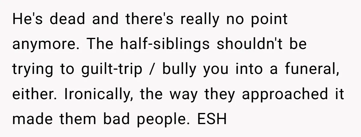 He's dead and there's really no point anymore. The half-siblings shouldn't be trying to guilt-trip / bully you into a funeral, either. Ironically, the way they approached it made them...