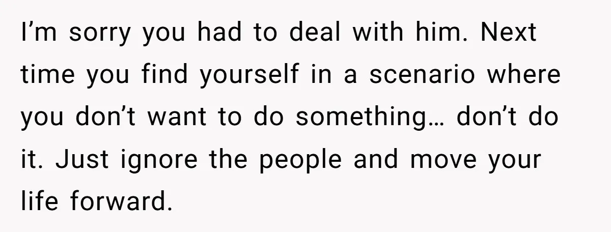 I’m sorry you had to deal with him. Next time you find yourself in a scenario where you don’t want to do something… don’t do it. Just ignore the people...