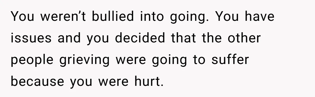 You weren’t bullied into going. You have issues and you decided that the other people grieving were going to suffer because you were hurt.