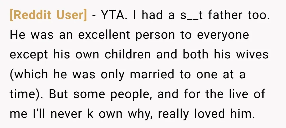 [Reddit User] − YTA. I had a s__t father too. He was an excellent person to everyone except his own children and both his wives (which he was only married...