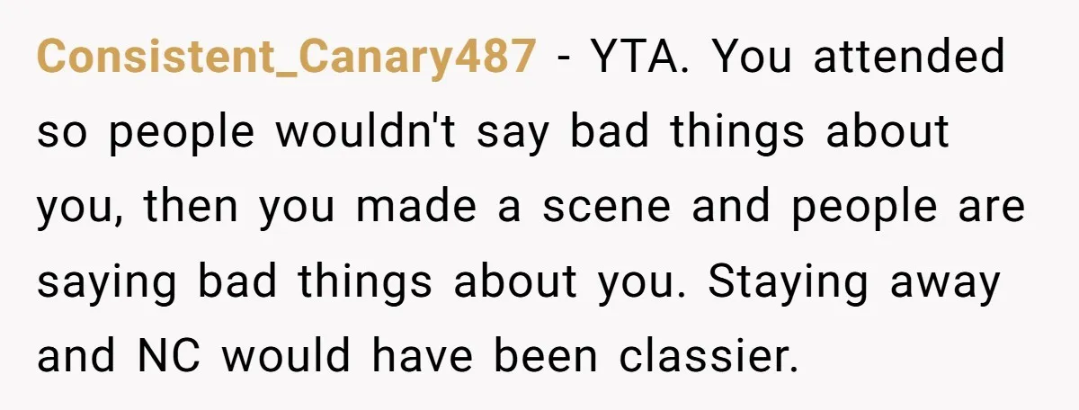 Consistent_Canary487 − YTA. You attended so people wouldn't say bad things about you, then you made a scene and people are saying bad things about you. Staying away and NC...