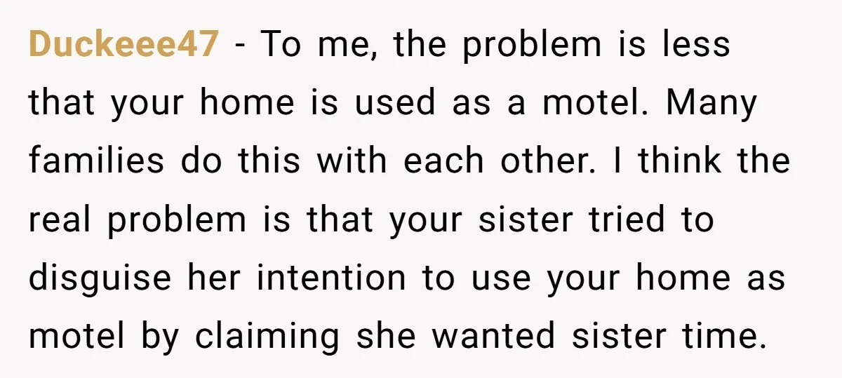 Duckeee47 − To me, the problem is less that your home is used as a motel. Many families do this with each other. I think the real problem is that...
