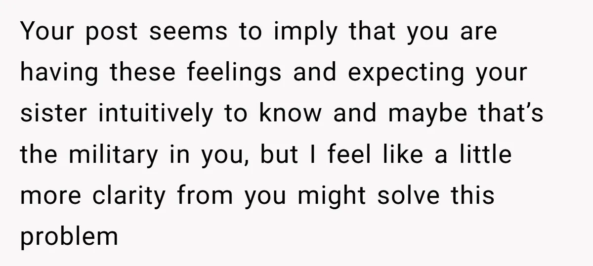 Your post seems to imply that you are having these feelings and expecting your sister intuitively to know and maybe that’s the military in you, but I feel like a...