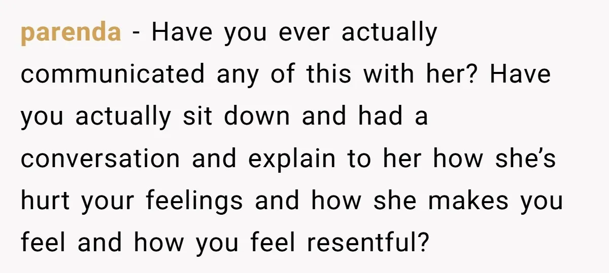 parenda − Have you ever actually communicated any of this with her? Have you actually sit down and had a conversation and explain to her how she’s hurt your feelings...