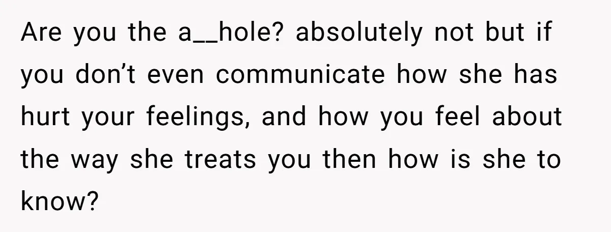 Are you the a__hole? absolutely not but if you don’t even communicate how she has hurt your feelings, and how you feel about the way she treats you then how...