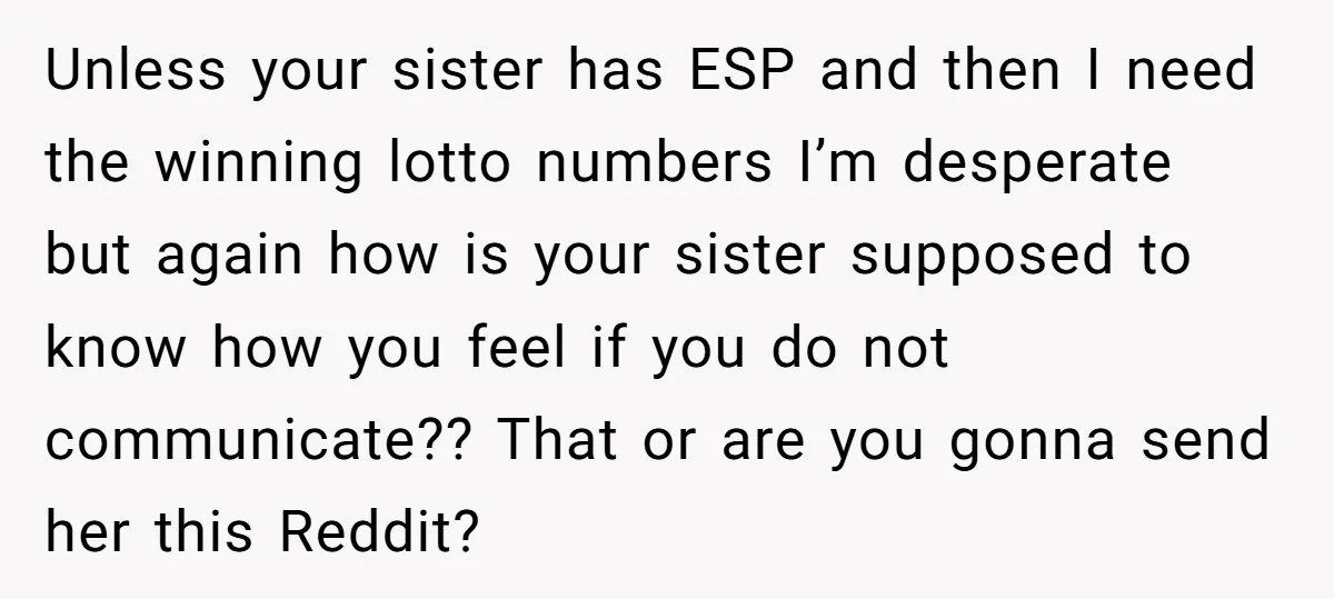 Unless your sister has ESP and then I need the winning lotto numbers I’m desperate but again how is your sister supposed to know how you feel if you do...
