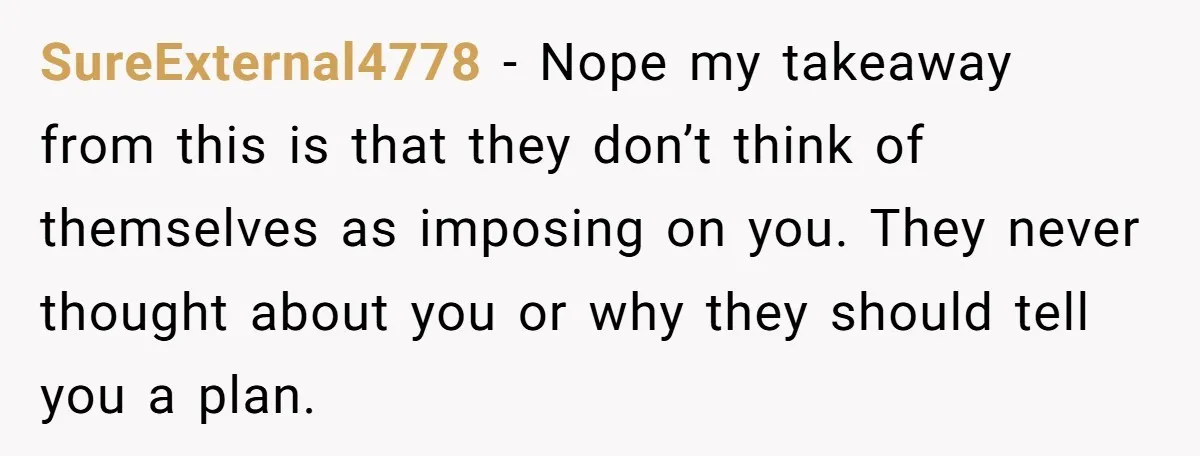 SureExternal4778 − Nope my takeaway from this is that they don’t think of themselves as imposing on you. They never thought about you or why they should tell you a...