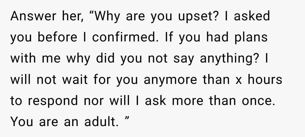 Answer her, “Why are you upset? I asked you before I confirmed. If you had plans with me why did you not say anything? I will not wait for you...