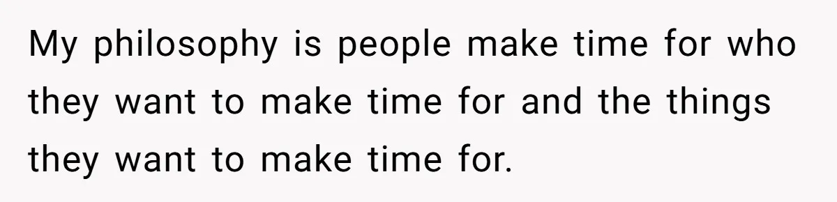 My philosophy is people make time for who they want to make time for and the things they want to make time for.
