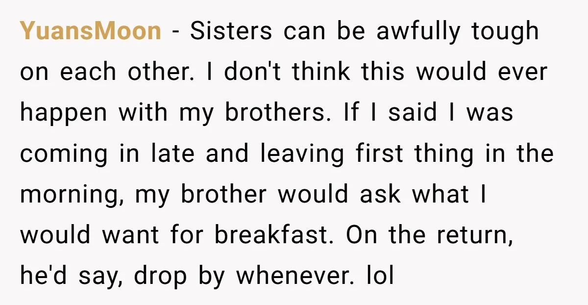 YuansMoon − Sisters can be awfully tough on each other. I don't think this would ever happen with my brothers. If I said I was coming in late and leaving...