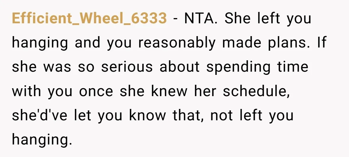 Efficient_Wheel_6333 − NTA. She left you hanging and you reasonably made plans. If she was so serious about spending time with you once she knew her schedule, she'd've let you...