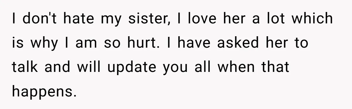 I don't hate my sister, I love her a lot which is why I am so hurt. I have asked her to talk and will update you all when that...