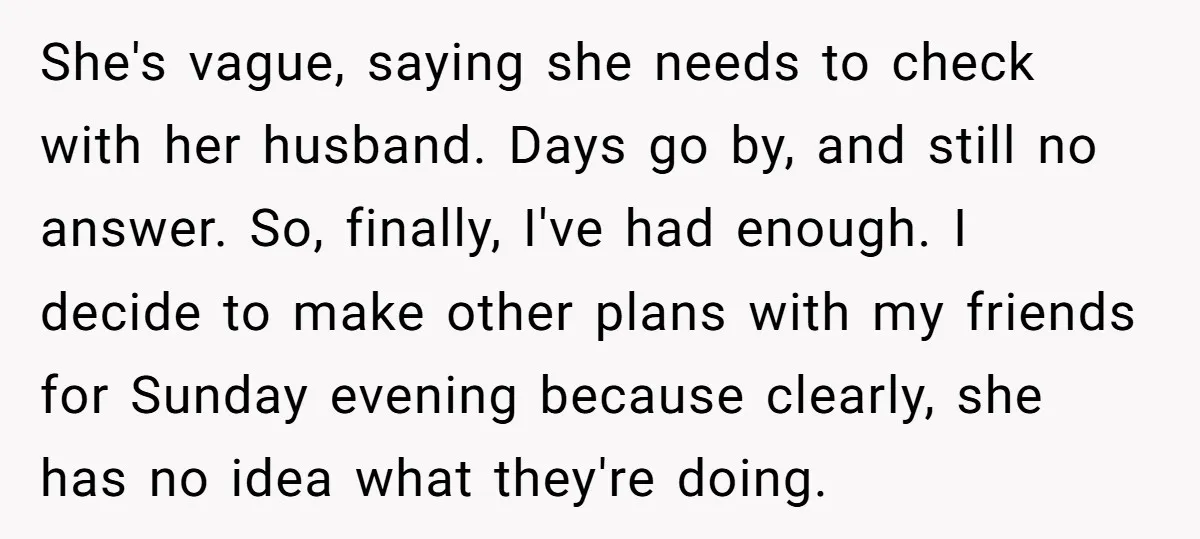 She's vague, saying she needs to check with her husband. Days go by, and still no answer. So, finally, I've had enough. I decide to make other plans with my...