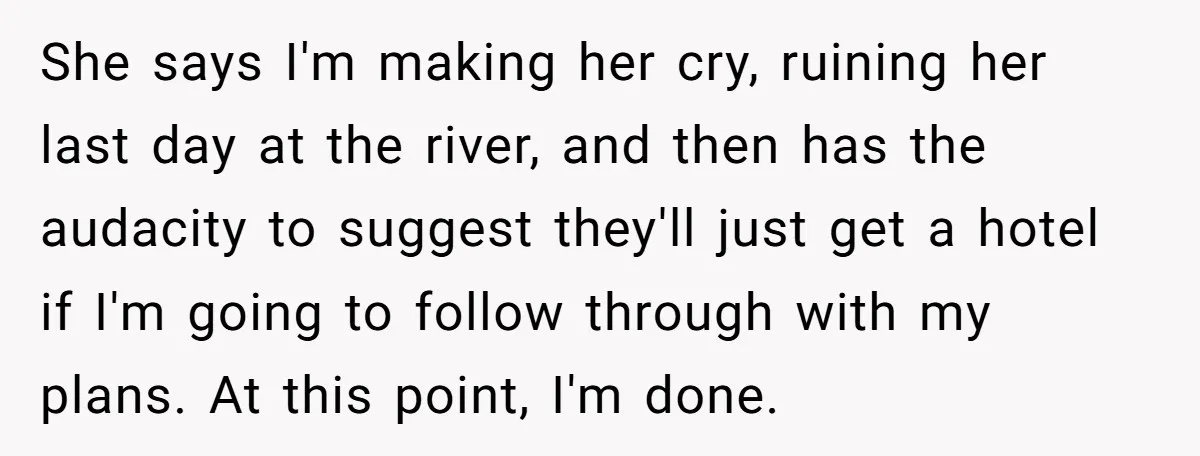She says I'm making her cry, ruining her last day at the river, and then has the audacity to suggest they'll just get a hotel if I'm going to follow...
