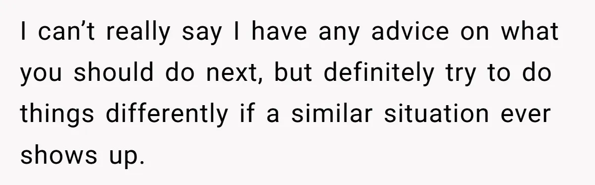 I can’t really say I have any advice on what you should do next, but definitely try to do things differently if a similar situation ever shows up.