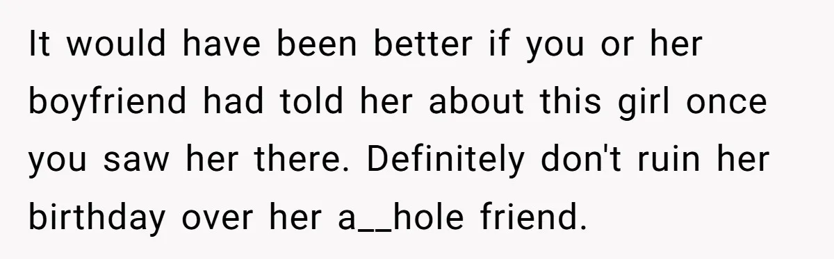 It would have been better if you or her boyfriend had told her about this girl once you saw her there. Definitely don't ruin her birthday over her a__hole friend.