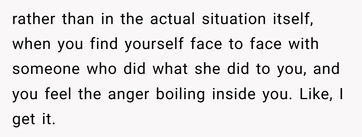 rather than in the actual situation itself, when you find yourself face to face with someone who did what she did to you, and you feel the anger boiling inside...