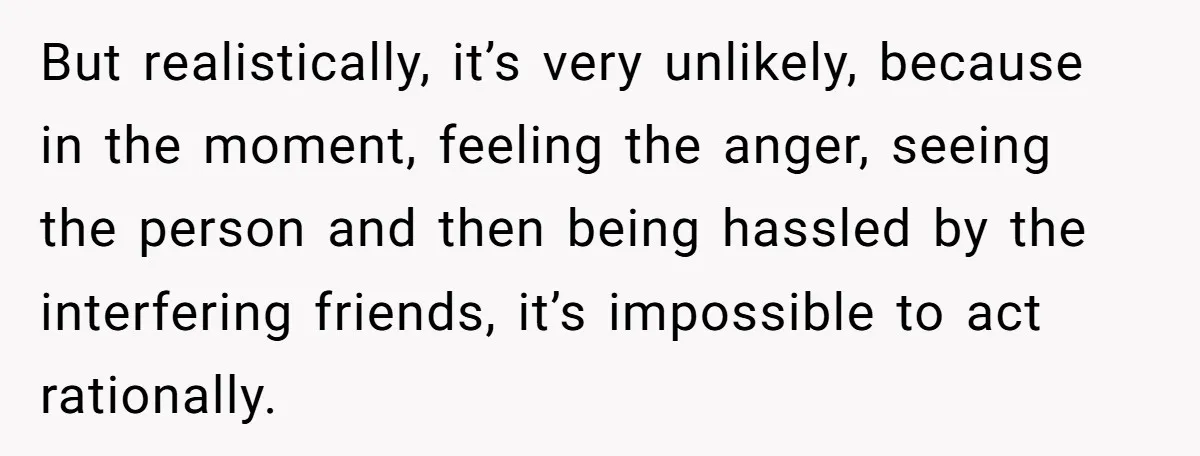 But realistically, it’s very unlikely, because in the moment, feeling the anger, seeing the person and then being hassled by the interfering friends, it’s impossible to act rationally.