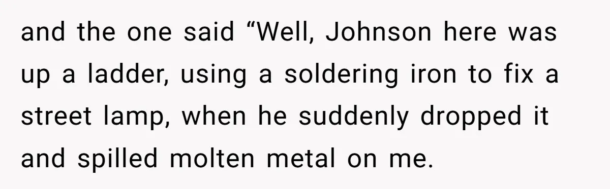 and the one said “Well, Johnson here was up a ladder, using a soldering iron to fix a street lamp, when he suddenly dropped it and spilled molten metal on...