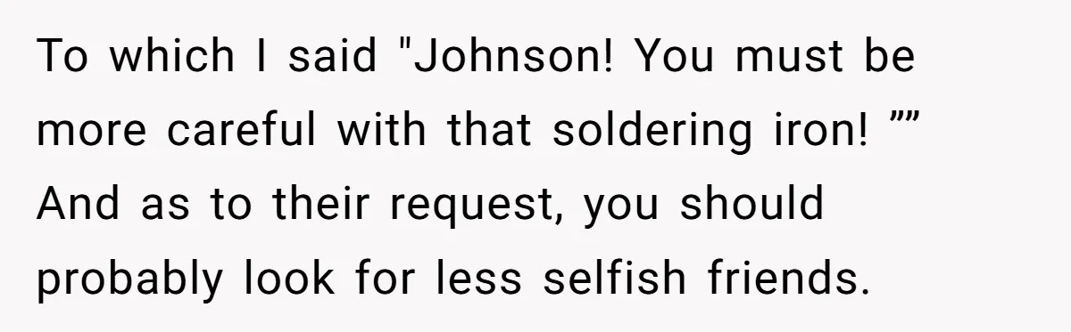 To which I said "Johnson! You must be more careful with that soldering iron! ”” And as to their request, you should probably look for less selfish friends.