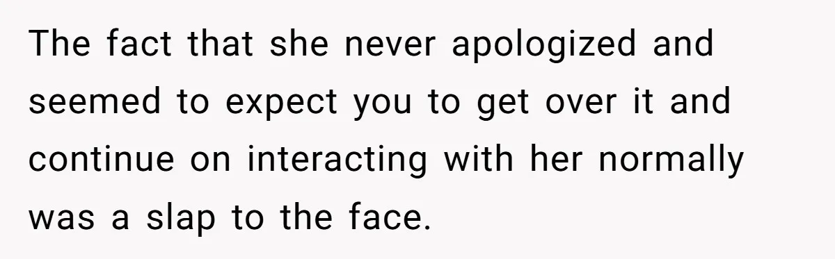 The fact that she never apologized and seemed to expect you to get over it and continue on interacting with her normally was a slap to the face.