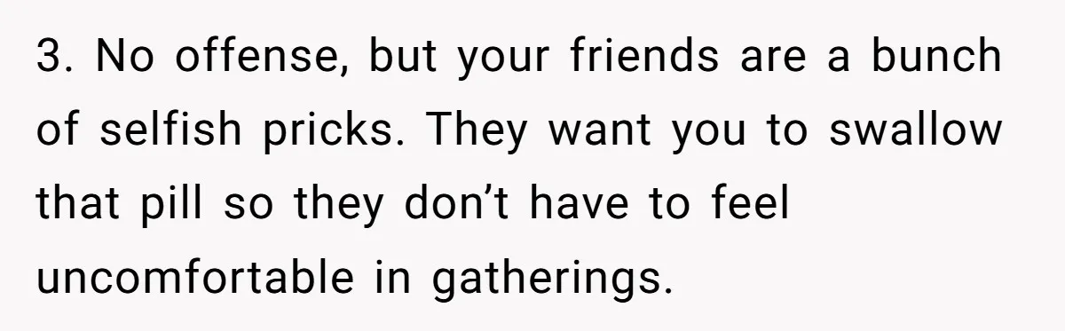 3. No offense, but your friends are a bunch of selfish pricks. They want you to swallow that pill so they don’t have to feel uncomfortable in gatherings.