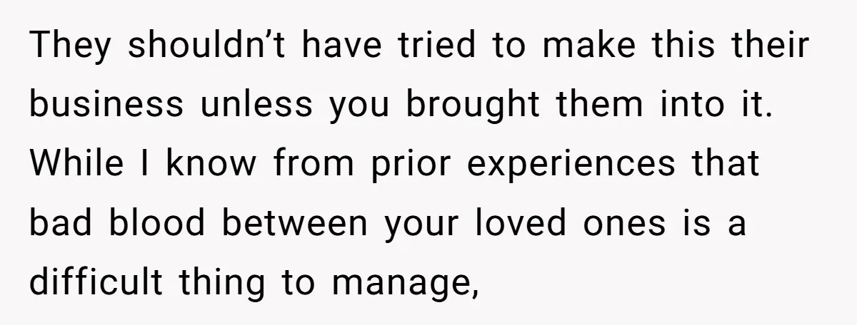 They shouldn’t have tried to make this their business unless you brought them into it. While I know from prior experiences that bad blood between your loved ones is a...