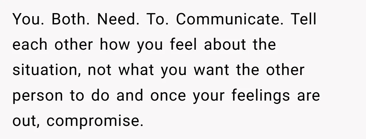 You. Both. Need. To. Communicate. Tell each other how you feel about the situation, not what you want the other person to do and once your feelings are out, compromise.