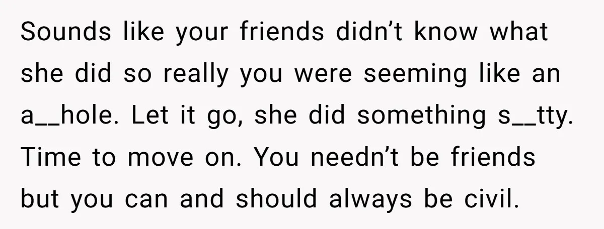 Sounds like your friends didn’t know what she did so really you were seeming like an a__hole. Let it go, she did something s__tty. Time to move on. You needn’t...