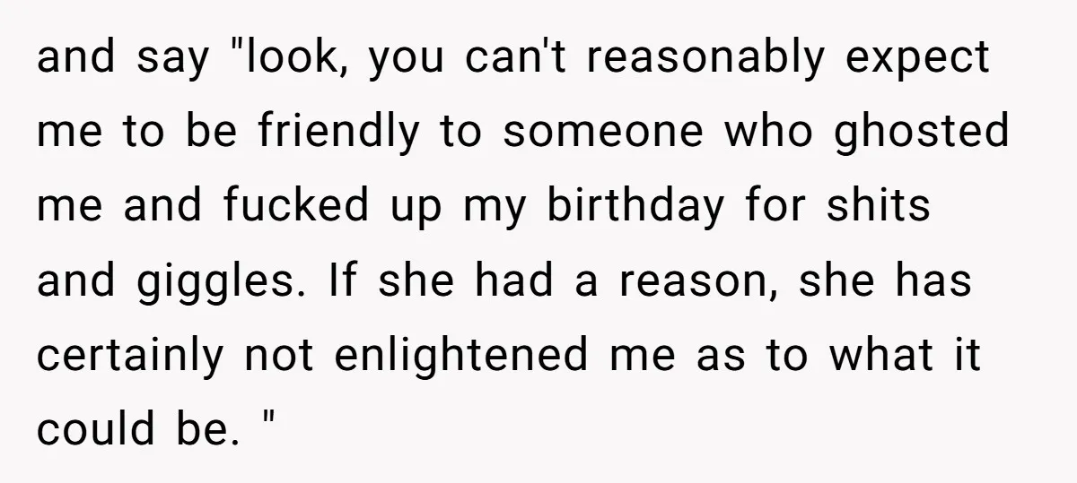 and say "look, you can't reasonably expect me to be friendly to someone who ghosted me and fucked up my birthday for shits and giggles. If she had a reason,...