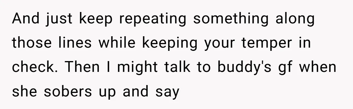 And just keep repeating something along those lines while keeping your temper in check. ​Then I might talk to buddy's gf when she sobers up and say