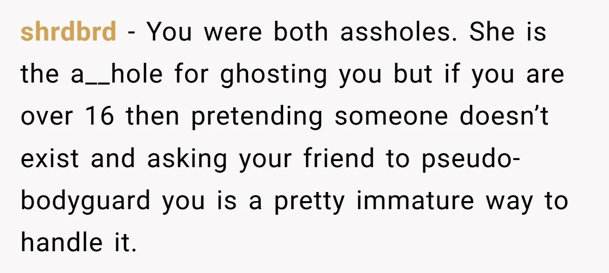 shrdbrd − You were both assholes. She is the a__hole for ghosting you but if you are over 16 then pretending someone doesn’t exist and asking your friend to pseudo-bodyguard...
