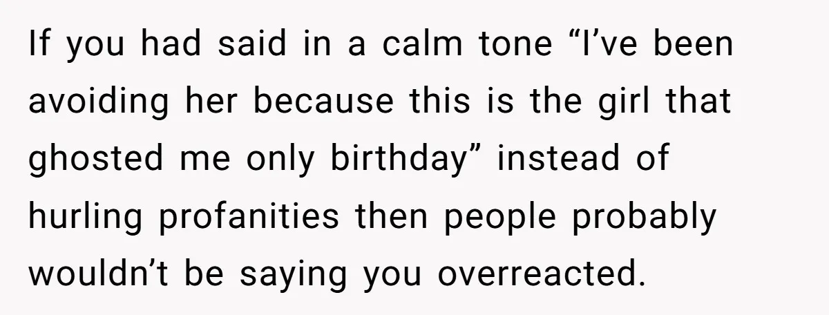 If you had said in a calm tone “I’ve been avoiding her because this is the girl that ghosted me only birthday” instead of hurling profanities then people probably wouldn’t...