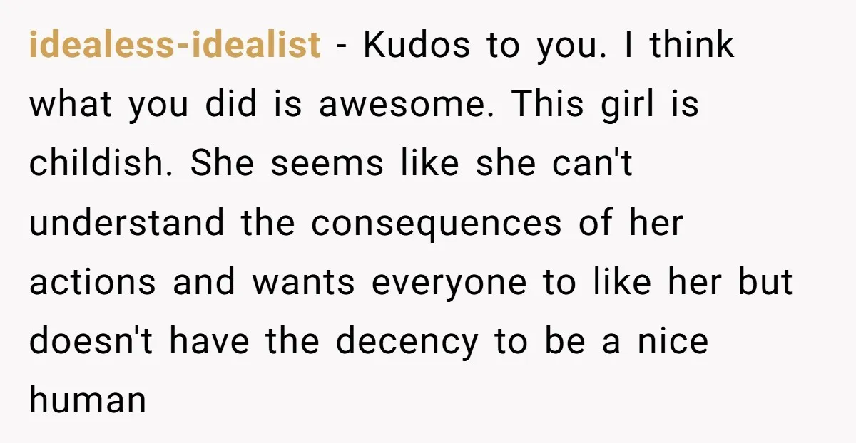 idealess-idealist − Kudos to you. I think what you did is awesome. This girl is childish. She seems like she can't understand the consequences of her actions and wants everyone...