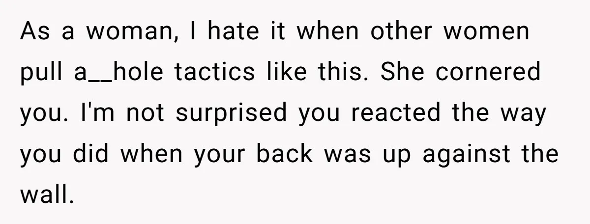 As a woman, I hate it when other women pull a__hole tactics like this. She cornered you. I'm not surprised you reacted the way you did when your back was...