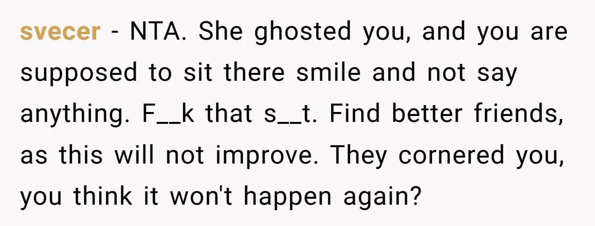 svecer − NTA. She ghosted you, and you are supposed to sit there smile and not say anything. F__k that s__t. Find better friends, as this will not improve. They...