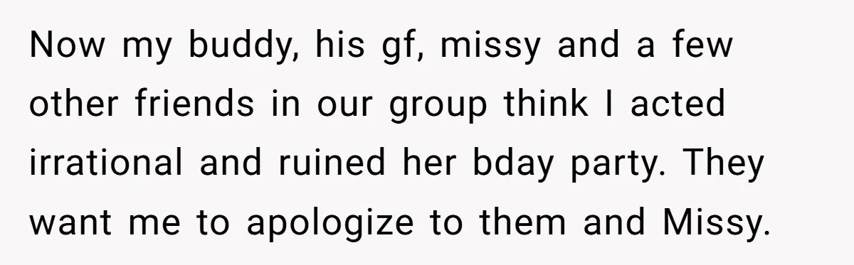 Now my buddy, his gf, missy and a few other friends in our group think I acted irrational and ruined her bday party. They want me to apologize to them...