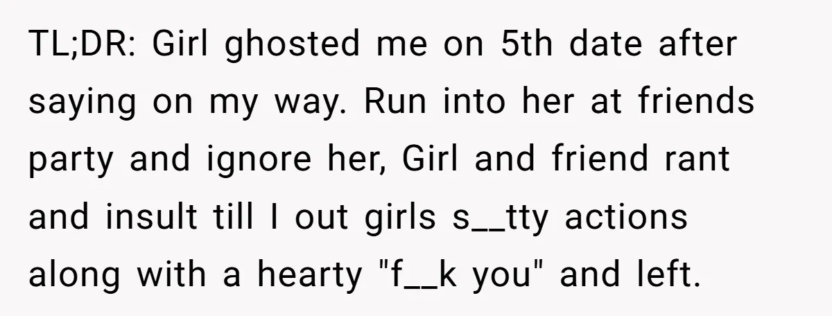 TL;DR: Girl ghosted me on 5th date after saying on my way. Run into her at friends party and ignore her, Girl and friend rant and insult till I out...