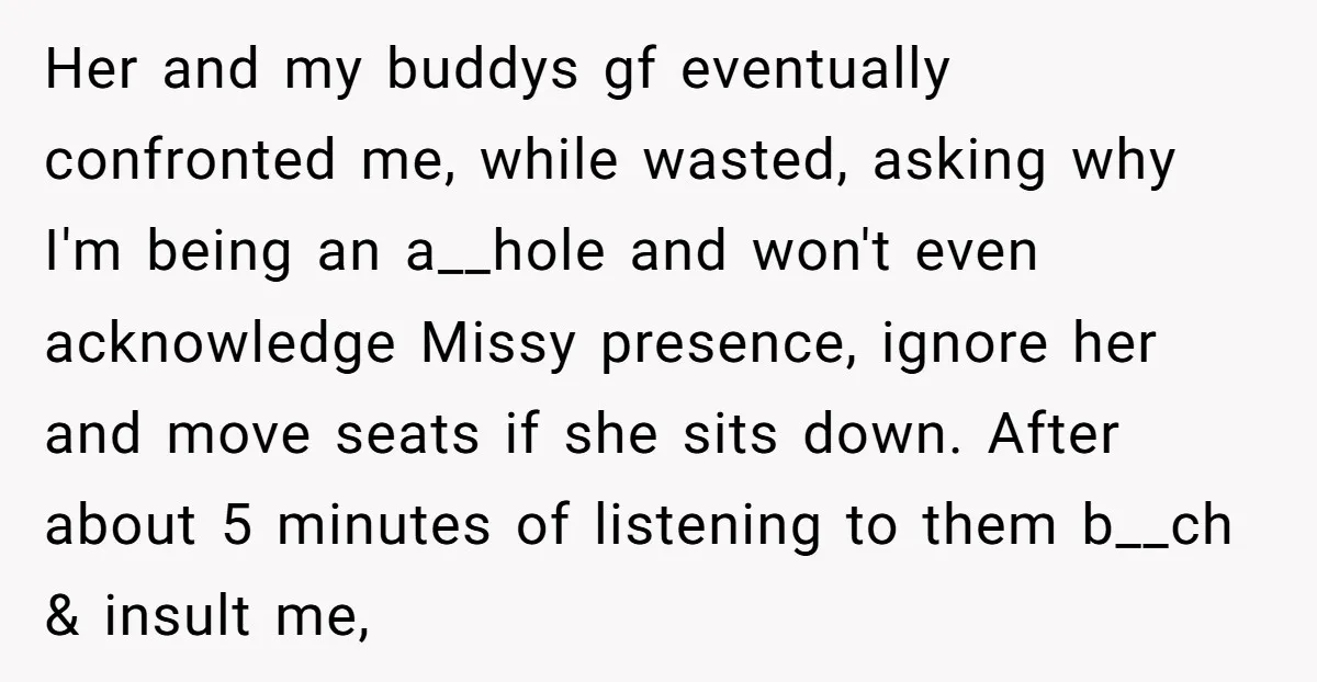 Her and my buddys gf eventually confronted me, while wasted, asking why I'm being an a__hole and won't even acknowledge Missy presence, ignore her and move seats if she sits...