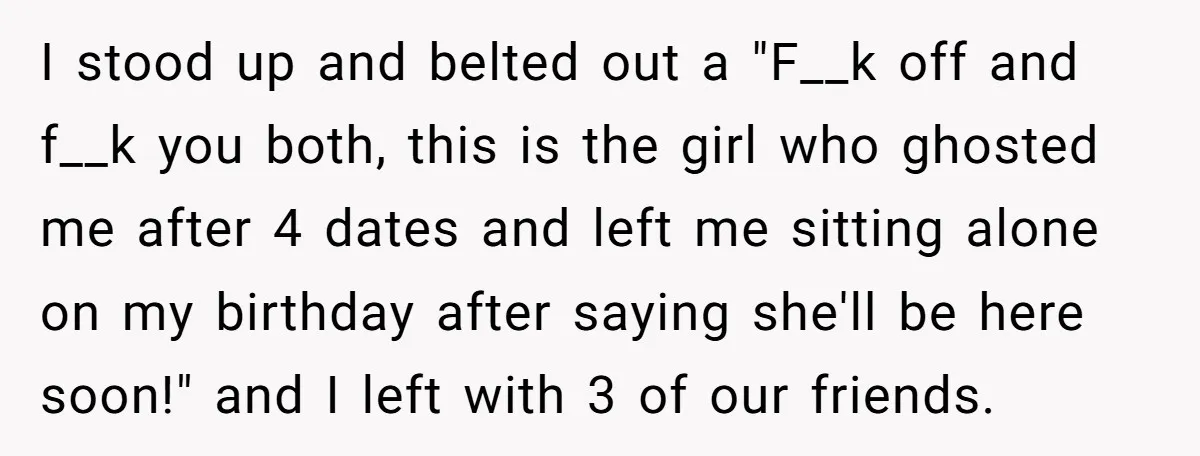 I stood up and belted out a "F__k off and f__k you both, this is the girl who ghosted me after 4 dates and left me sitting alone on my...