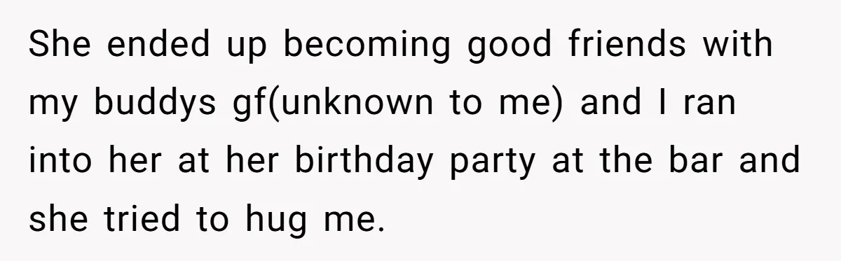 She ended up becoming good friends with my buddys gf(unknown to me) and I ran into her at her birthday party at the bar and she tried to hug me.