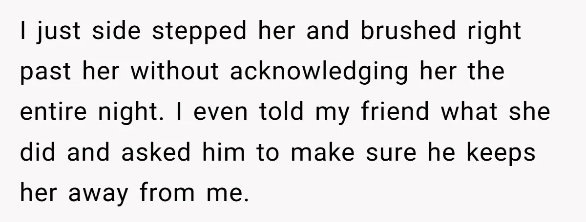 I just side stepped her and brushed right past her without acknowledging her the entire night. I even told my friend what she did and asked him to make sure...