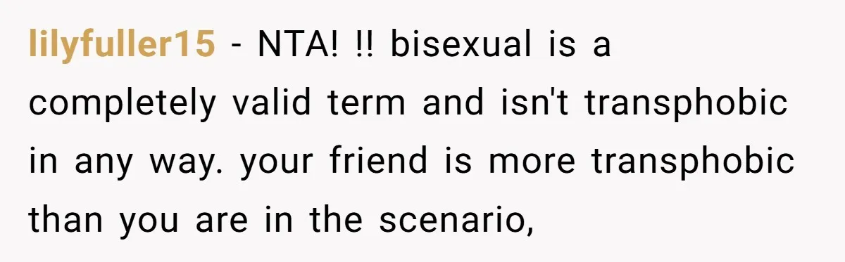 lilyfuller15 − NTA! !! bisexual is a completely valid term and isn't transphobic in any way. your friend is more transphobic than you are in the scenario,