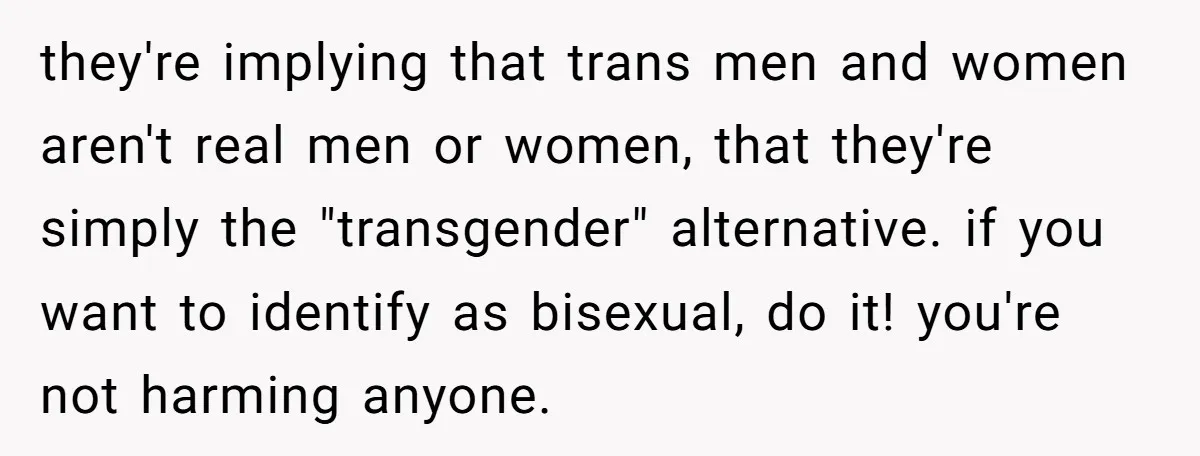 they're implying that trans men and women aren't real men or women, that they're simply the "transgender" alternative. if you want to identify as bisexual, do it! you're not harming...