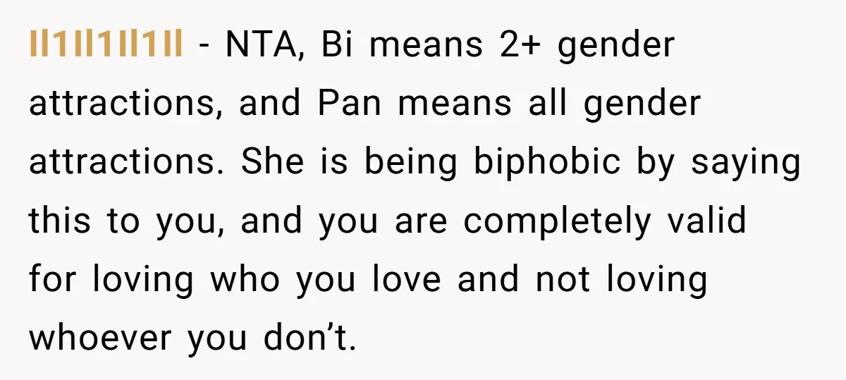 Il1Il1Il1Il − NTA, Bi means 2+ gender attractions, and Pan means all gender attractions. She is being biphobic by saying this to you, and you are completely valid for loving...