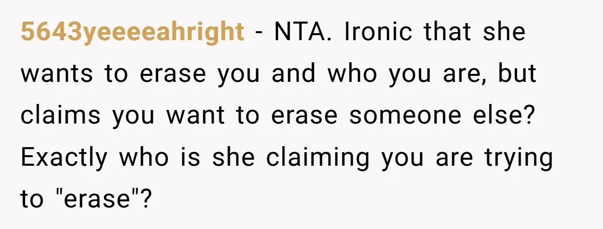 5643yeeeeahright − NTA. Ironic that she wants to erase you and who you are, but claims you want to erase someone else? Exactly who is she claiming you are trying...