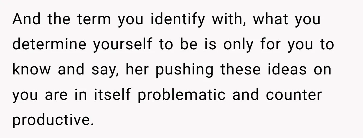 And the term you identify with, what you determine yourself to be is only for you to know and say, her pushing these ideas on you are in itself problematic...