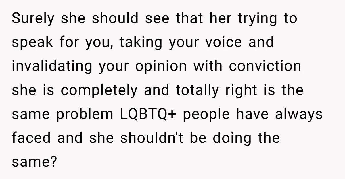 Surely she should see that her trying to speak for you, taking your voice and invalidating your opinion with conviction she is completely and totally right is the same problem...