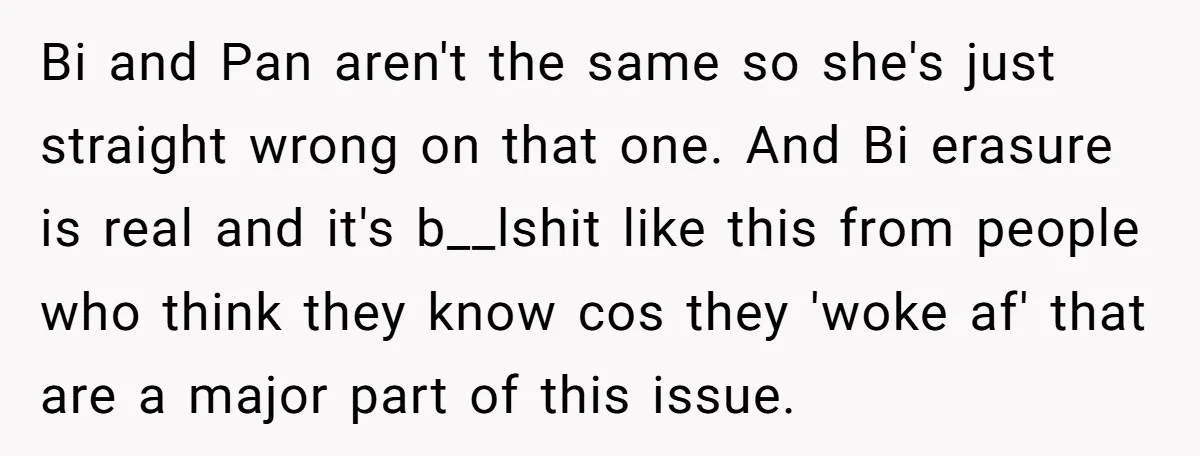 Bi and Pan aren't the same so she's just straight wrong on that one. And Bi erasure is real and it's b__lshit like this from people who think they know...