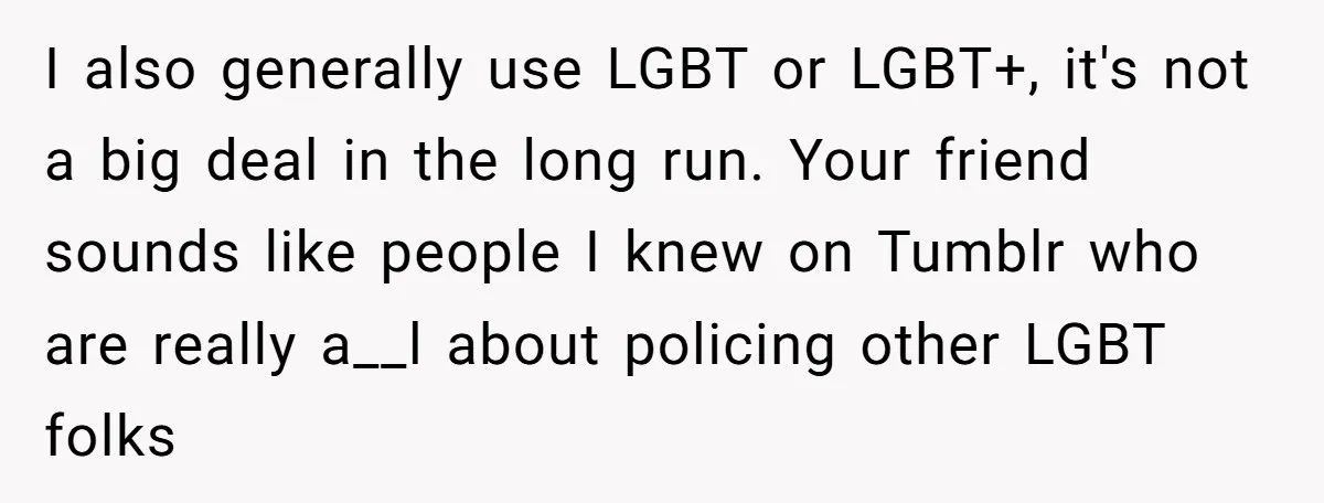 I also generally use LGBT or LGBT+, it's not a big deal in the long run. Your friend sounds like people I knew on Tumblr who are really a__l about...